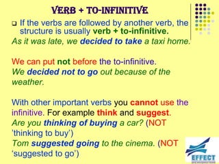 Verb + to-infinitive
 If the verbs are followed by another verb, the
  structure is usually verb + to-infinitive.
As it was late, we decided to take a taxi home.

We can put not before the to-infinitive.
We decided not to go out because of the
weather.

With other important verbs you cannot use the
infinitive. For example think and suggest.
Are you thinking of buying a car? (NOT
’thinking to buy’)
Tom suggested going to the cinema. (NOT
‘suggested to go’)
 