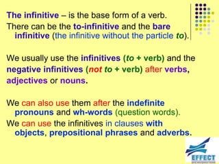 The infinitive – is the base form of a verb.
There can be the to-infinitive and the bare
  infinitive (the infinitive without the particle to).

We usually use the infinitives (to + verb) and the
negative infinitives (not to + verb) after verbs,
adjectives or nouns.

We can also use them after the indefinite
 pronouns and wh-words (question words).
We can use the infinitives in clauses with
 objects, prepositional phrases and adverbs.
 