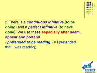   There is a continuous infinitive (to be
doing) and a perfect infinitive (to have
done). We use these especially after seem,
appear and pretend.
I pretended to be reading. (= I pretended
that I was reading)
 