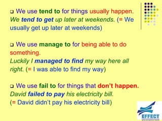  We use tend to for things usually happen.
We tend to get up later at weekends. (= We
usually get up later at weekends)

  We use manage to for being able to do
something.
Luckily I managed to find my way here all
right. (= I was able to find my way)

 We use fail to for things that don’t happen.
David failed to pay his electricity bill.
(= David didn’t pay his electricity bill)
 