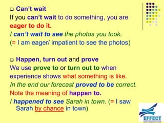   Can’t wait
If you can’t wait to do something, you are
eager to do it.
I can’t wait to see the photos you took.
(= I am eager/ impatient to see the photos)

  Happen, turn out and prove
We use prove to or turn out to when
experience shows what something is like.
In the end our forecast proved to be correct.
Note the meaning of happen to.
I happened to see Sarah in town. (= I saw
   Sarah by chance in town)
 