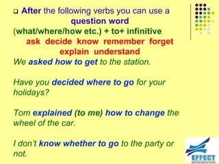  After the following verbs you can use a
                question word
(what/where/how etc.) + to+ infinitive
   ask decide know remember forget
             explain understand
We asked how to get to the station.

Have you decided where to go for your
holidays?

Tom explained (to me) how to change the
wheel of the car.

I don‟t know whether to go to the party or
not.
 