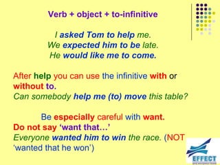 Verb + object + to-infinitive

         I asked Tom to help me.
        We expected him to be late.
        He would like me to come.

After help you can use the infinitive with or
without to.
Can somebody help me (to) move this table?

       Be especially careful with want.
Do not say ‘want that…’
Everyone wanted him to win the race. (NOT
‘wanted that he won’)
 