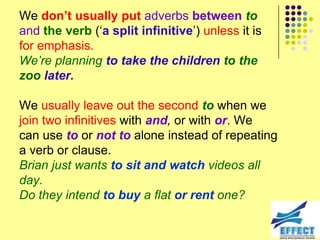 We don’t usually put adverbs between to
and the verb (‘a split infinitive’) unless it is
for emphasis.
We‟re planning to take the children to the
zoo later.

We usually leave out the second to when we
join two infinitives with and, or with or. We
can use to or not to alone instead of repeating
a verb or clause.
Brian just wants to sit and watch videos all
day.
Do they intend to buy a flat or rent one?
 