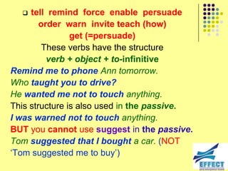   tell remind force enable persuade
        order warn invite teach (how)
                get (=persuade)
         These verbs have the structure
          verb + object + to-infinitive
Remind me to phone Ann tomorrow.
Who taught you to drive?
He wanted me not to touch anything.
This structure is also used in the passive.
I was warned not to touch anything.
BUT you cannot use suggest in the passive.
Tom suggested that I bought a car. (NOT
‘Tom suggested me to buy’)
 