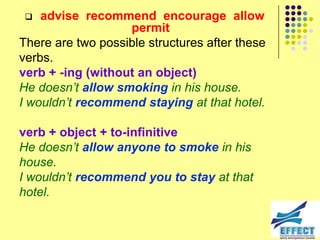   advise recommend encourage allow
                   permit
There are two possible structures after these
verbs.
verb + -ing (without an object)
He doesn‟t allow smoking in his house.
I wouldn‟t recommend staying at that hotel.

verb + object + to-infinitive
He doesn‟t allow anyone to smoke in his
house.
I wouldn‟t recommend you to stay at that
hotel.
 