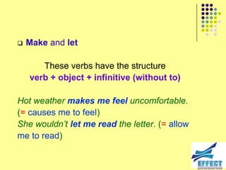    Make and let

       These verbs have the structure
    verb + object + infinitive (without to)

Hot weather makes me feel uncomfortable.
(= causes me to feel)
She wouldn‟t let me read the letter. (= allow
me to read)
 