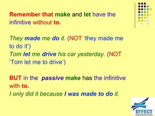 Remember that make and let have the
infinitive without to.

They made me do it. (NOT ‘they made me
to do it’)
Tom let me drive his car yesterday. (NOT
‘Tom let me to drive’)

BUT in the passive make has the infinitive
with to.
I only did it because I was made to do it.
 