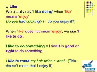 Like
We usually say ‘I like doing’ when ‘like’
means ‘enjoy’
Do you like cooking? (= do you enjoy it?)

When ‘like’ does not mean ‘enjoy’, we use ‘I
like to do’.

I like to do something = I find it is good or
right to do something.

I like to wash my hair twice a week. (This
doesn’t mean that I enjoy it)
 