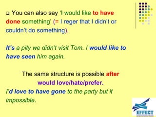  You can also say ‘I would like to have
done something’ (= I reger that I didn’t or
couldn’t do something).

It’s a pity we didn‟t visit Tom. I would like to
have seen him again.

       The same structure is possible after
             would love/hate/prefer.
I‟d love to have gone to the party but it
impossible.
 