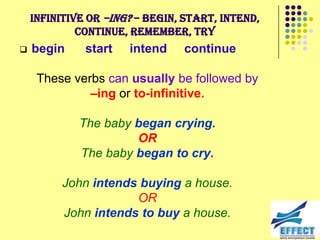 Infinitive or –ing? – begin, start, intend,
             continue, remember, try
   begin     start   intend    continue

     These verbs can usually be followed by
              –ing or to-infinitive.

             The baby began crying.
                      OR
             The baby began to cry.

          John intends buying a house.
                      OR
          John intends to buy a house.
 