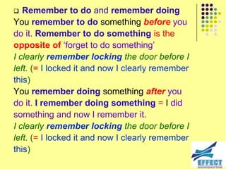   Remember to do and remember doing
You remember to do something before you
do it. Remember to do something is the
opposite of ‘forget to do something’
I clearly remember locking the door before I
left. (= I locked it and now I clearly remember
this)
You remember doing something after you
do it. I remember doing something = I did
something and now I remember it.
I clearly remember locking the door before I
left. (= I locked it and now I clearly remember
this)
 