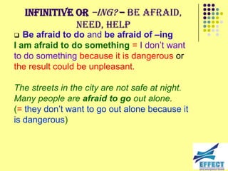 Infinitive or –ing? – be afraid,
               need, help
  Be afraid to do and be afraid of –ing
I am afraid to do something = I don’t want
to do something because it is dangerous or
the result could be unpleasant.

The streets in the city are not safe at night.
Many people are afraid to go out alone.
(= they don’t want to go out alone because it
is dangerous)
 