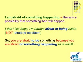 I am afraid of something happening = there is a
possibility that something bad will happen.

I don‟t like dogs. I‟m always afraid of being bitten.
(NOT ‘afraid to be bitten’)

So, you are afraid to do something because you
are afraid of something happening as a result.
 