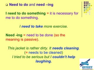    Need to do and need –ing

I need to do something = it is necessary for
me to do something.

         I need to take more exercise.

Need -ing = need to be done (so the
meaning is passive).

 This jacket is rather dirty. It needs cleaning.
             (= needs to be cleaned)
   I tried to be serious but I couldn’t help
                    laughing.
 
