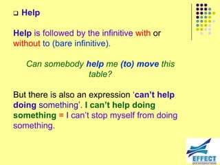    Help

Help is followed by the infinitive with or
without to (bare infinitive).

    Can somebody help me (to) move this
                 table?

But there is also an expression ‘can’t help
doing something’. I can’t help doing
something = I can’t stop myself from doing
something.
 