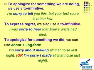   To apologize for something we are doing,
   we use a to-infinitive.
  I‟m sorry to tell you this, but your test score
                   is rather low.
To express regret, we also use a to-infinitive.
    I was sorry to hear that Mike‟s uncle had
                        died.
To apologize for something we did, we can
use about + -ing-form
    I‟m sorry about making all that noise last
 night. (OR I‟m sorry I made all that noise last
                       night).
 