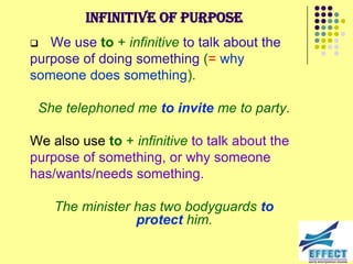 Infinitive of purpose
  We use to + infinitive to talk about the
purpose of doing something (= why
someone does something).

 She telephoned me to invite me to party.

We also use to + infinitive to talk about the
purpose of something, or why someone
has/wants/needs something.

    The minister has two bodyguards to
                 protect him.
 