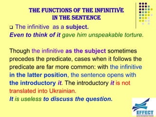 The functions of the infinitive
              in the sentence
 The infinitive as a subject.
Even to think of it gave him unspeakable torture.

Though the infinitive as the subject sometimes
precedes the predicate, cases when it follows the
predicate are far more common: with the infinitive
in the latter position, the sentence opens with
the introductory it. The introductory it is not
translated into Ukrainian.
It is useless to discuss the question.
 