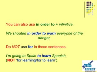 You can also use in order to + infinitive.

We shouted in order to warn everyone of the
                 danger.

Do NOT use for in these sentences.

I‟m going to Spain to learn Spanish.
(NOT ‘for learning/for to learn’)
 