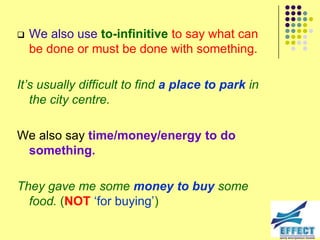    We also use to-infinitive to say what can
    be done or must be done with something.

It‟s usually difficult to find a place to park in
   the city centre.

We also say time/money/energy to do
 something.

They gave me some money to buy some
  food. (NOT ‘for buying’)
 