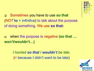    Sometimes you have to use so that
(NOT to + infinitive) to talk about the purpose
of doing something. We use so that:

a)when the purpose is negative (so that …
won’t/wouldn’t…)

     I hurried so that I wouldn’t be late.
      (= because I didn’t want to be late)
 