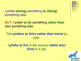 I prefer (doing) something to (doing)
something else.

BUT: I prefer to do something rather than
(do) something else.

Tom prefers to drive rather than travel by
                  train.

  I prefer to live in the country rather than
                 (live) in a city.
 