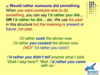   Would rather someone did something
When you want someone else to do
something, you can say I’d rather you did…
OR I’d rather he did… etc. We use the past
in this structure but the meaning is present or
future, not past.

         I‟d rather cook the dinner now.
    I‟d rather you cooked the dinner now.
            (NOT „I‟d rather you cook‟)

 I’d rather you didn’t tell anyone what I said.
„Shall I stay here?‟ „Well, I‟d rather you came
                      with us.‟
 
