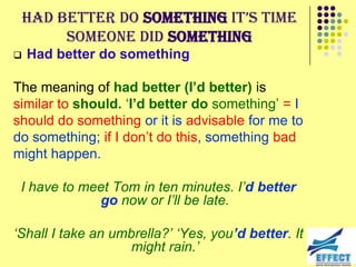 Had better do something it’s time
         someone did something
   Had better do something

The meaning of had better (I’d better) is
similar to should. ‘I’d better do something’ = I
should do something or it is advisable for me to
do something; if I don’t do this, something bad
might happen.

 I have to meet Tom in ten minutes. I‟d better
             go now or I‟ll be late.

„Shall I take an umbrella?‟ „Yes, you’d better. It
                    might rain.‟
 