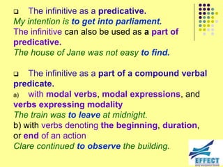   The infinitive as a predicative.
My intention is to get into parliament.
The infinitive can also be used as a part of
predicative.
The house of Jane was not easy to find.

   The infinitive as a part of a compound verbal
predicate.
a)  with modal verbs, modal expressions, and
verbs expressing modality
The train was to leave at midnight.
b) with verbs denoting the beginning, duration,
or end of an action
Clare continued to observe the building.
 