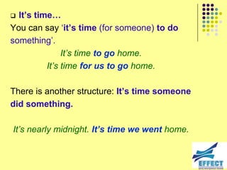  It’s time…
You can say ‘it’s time (for someone) to do
something’.
               It‟s time to go home.
          It‟s time for us to go home.

There is another structure: It’s time someone
did something.

It‟s nearly midnight. It’s time we went home.
 