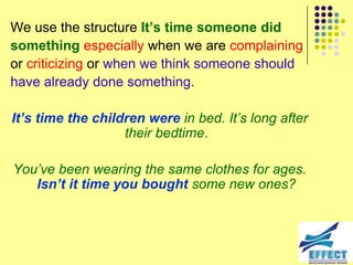 We use the structure It’s time someone did
something especially when we are complaining
or criticizing or when we think someone should
have already done something.

It’s time the children were in bed. It‟s long after
                   their bedtime.

You‟ve been wearing the same clothes for ages.
   Isn’t it time you bought some new ones?
 