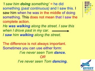 „I saw him doing something‟ = he did
something (past continuous) and I saw this. I
saw him when he was in the middle of doing
something. This does not mean that I saw the
complete action.
He was walking along the street. I saw this
when I drove past in my car.
I saw him walking along the street.

The difference is not always important.
Sometimes you can use either form:
           I‟ve never seen Tom dance.
                        OR
         I‟ve never seen Tom dancing.
 