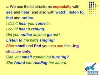   We use these structures especially with
see and hear, and also with watch, listen to,
feel and notice.
I didn‟t hear you come in.
I could hear it raining.
Did you notice anyone go out?
Listen to the birds singing!
After smell and find you can use the –ing
structure only.
Can you smell something burning?
She found him reading her letters.
 