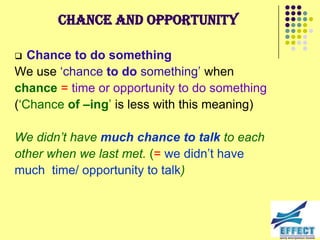 Chance and opportunity

  Chance to do something
We use ‘chance to do something’ when
chance = time or opportunity to do something
(‘Chance of –ing’ is less with this meaning)

We didn‟t have much chance to talk to each
other when we last met. (= we didn’t have
much time/ opportunity to talk)
 