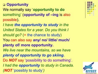   Opportunity
We normally say ‘opportunity to do
something’ (opportunity of –ing is also
possible).
I have the opportunity to study in the
United States for a year. Do you think I
should go? (= the chance to study)
You can also say any/ no/ little/ much/
plenty of/ more opportunity.
We live near the mountains, so we have
plenty of opportunity to go skiing.
Do NOT say ‘possibility to do something’.
I had the opportunity to study in Canada.
(NOT ‘possibly to study’)
 