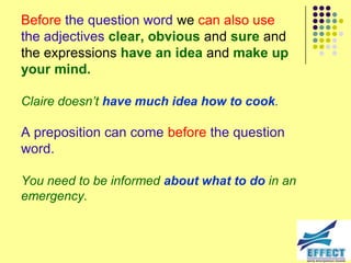 Before the question word we can also use
the adjectives clear, obvious and sure and
the expressions have an idea and make up
your mind.

Claire doesn‟t have much idea how to cook.

A preposition can come before the question
word.

You need to be informed about what to do in an
emergency.
 