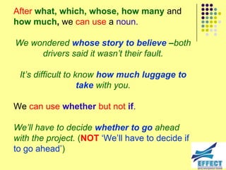 After what, which, whose, how many and
how much, we can use a noun.

We wondered whose story to believe –both
     drivers said it wasn‟t their fault.

 It‟s difficult to know how much luggage to
                    take with you.

We can use whether but not if.

We‟ll have to decide whether to go ahead
with the project. (NOT ‘We’ll have to decide if
to go ahead’)
 
