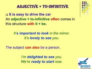 Adjective + to-infinitive
  It is easy to drive the car
An adjective + to-infinitive often comes in
this structure with it + be.

    It‟s important to look in the mirror.
           It‟s lovely to see you.

The subject can also be a person.

         I‟m delighted to see you.
         We‟re ready to start now.
 