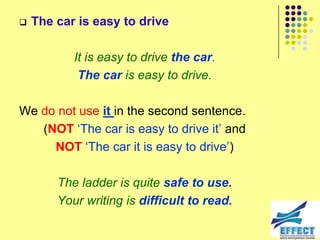    The car is easy to drive

           It is easy to drive the car.
            The car is easy to drive.

We do not use it in the second sentence.
   (NOT ‘The car is easy to drive it’ and
     NOT ‘The car it is easy to drive’)

        The ladder is quite safe to use.
        Your writing is difficult to read.
 