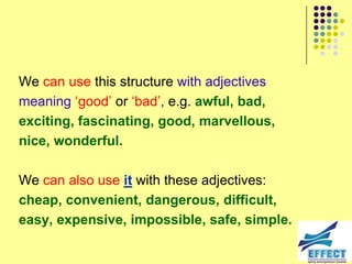 We can use this structure with adjectives
meaning ‘good’ or ‘bad’, e.g. awful, bad,
exciting, fascinating, good, marvellous,
nice, wonderful.

We can also use it with these adjectives:
cheap, convenient, dangerous, difficult,
easy, expensive, impossible, safe, simple.
 