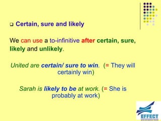    Certain, sure and likely

We can use a to-infinitive after certain, sure,
likely and unlikely.

United are certain/ sure to win. (= They will
                 certainly win)

     Sarah is likely to be at work. (= She is
                 probably at work)
 