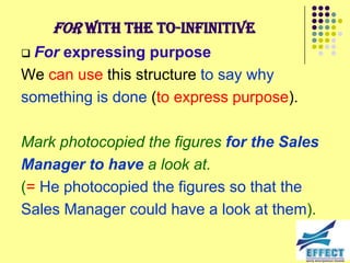 For with the to-infinitive
 For expressing purpose
We can use this structure to say why
something is done (to express purpose).

Mark photocopied the figures for the Sales
Manager to have a look at.
(= He photocopied the figures so that the
Sales Manager could have a look at them).
 