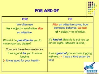 For and of
                For                                    Of
           We often use                   After an adjective saying how
  for + object + to-infinitive after       someone behaves, we use
           an adjective.                    of + object + to-infinitive.


Would it be possible for you to        It‟s kind of Melanie to put you up
move your car, please?                 for the night. (Melanie is kind.)

  Compare these two sentences.
     It was good for you to come       It was good of you to come jogging
               jogging.                with me. (= It was a kind action by
(= It was good for your health)        you)
 