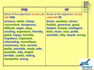 For                                 Of
Some of the adjectives we can use Some of the adjectives can be
with for:                         used with of:
anxious, awful, cheap,            brave, careless, clever,
convenient, dangerous,            foolish, generous, good,
difficult, eager, easy,           helpful, honest, intelligent,
exciting, expensive, friendly,    kind, mean, nice, polite,
good, happy, horrible,            sensible, silly, stupid, wrong
impatient, important,
interesting, marvellous,
necessary, nice, normal,
polite, possible, ready, safe,
sensible, silly, stupid,
terrible, useful, willing,
wonderful, wrong
 