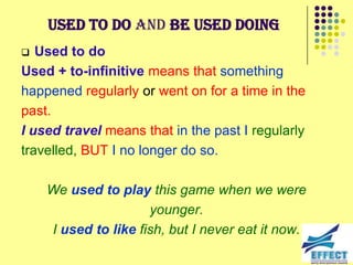 Used to do and be used doing
  Used to do
Used + to-infinitive means that something
happened regularly or went on for a time in the
past.
I used travel means that in the past I regularly
travelled, BUT I no longer do so.

    We used to play this game when we were
                     younger.
    I used to like fish, but I never eat it now.
 
