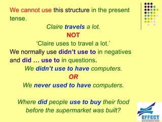 We cannot use this structure in the present
tense.
            Claire travels a lot.
                    NOT
        ‘Claire uses to travel a lot.’
We normally use didn’t use to in negatives
and did … use to in questions.
     We didn’t use to have computers.
                     OR
    We never used to have computers.

  Where did people use to buy their food
    before the supermarket was built?
 