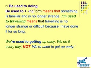    Be used to doing
Be used to + -ing form means that something
is familiar and is no longer strange. I’m used
to travelling means that travelling is no
longer strange or difficult because I have done
it for so long.

We‟re used to getting up early. We do it
every day. NOT „We‟re used to get up early.‟
 