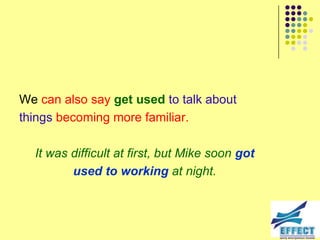 We can also say get used to talk about
things becoming more familiar.

  It was difficult at first, but Mike soon got
         used to working at night.
 