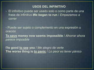 USOS DEL INFINITIVO
- El infinitivo puede ser usado solo o como parte de una
frase de infinitivo.We began to run / Empezamos a
correr
- Puede ser sujeto o complemento en una expresión u
oración
To save money now seems impossible / Ahorrar ahora
parece imposible
I'ts good to see you / Me alegro de verte
The worse thing is to panic / Lo peor es tener pánico
 